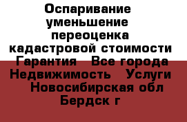 Оспаривание (уменьшение) переоценка кадастровой стоимости. Гарантия - Все города Недвижимость » Услуги   . Новосибирская обл.,Бердск г.